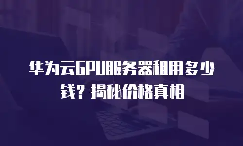 华为云GPU服务器租用多少钱？揭秘价格真相
