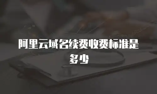 阿里云域名续费收费标准是多少