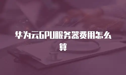 华为云GPU服务器费用怎么算