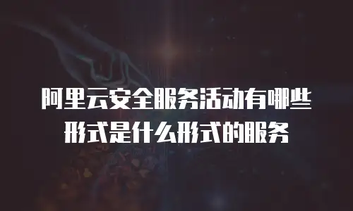 阿里云安全服务活动有哪些形式是什么形式的服务
