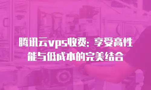 腾讯云vps收费: 享受高性能与低成本的完美结合