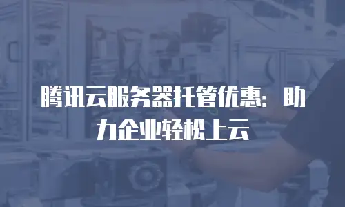腾讯云服务器托管优惠：助力企业轻松上云