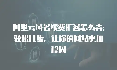 阿里云域名续费扩容怎么弄：轻松几步，让你的网站更加稳固