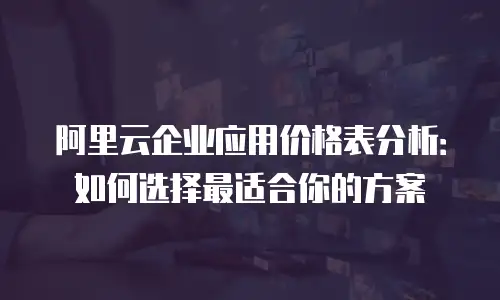 阿里云企业应用价格表分析：如何选择最适合你的方案