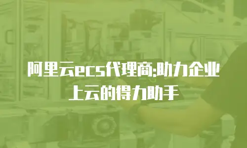 阿里云ecs代理商:助力企业上云的得力助手