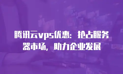 腾讯云vps优惠：抢占服务器市场，助力企业发展