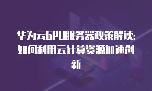 华为云GPU服务器政策解读：如何利用云计算资源加速创新