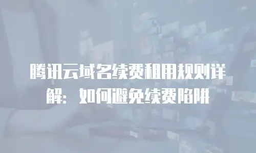 腾讯云域名续费租用规则详解：如何避免续费陷阱