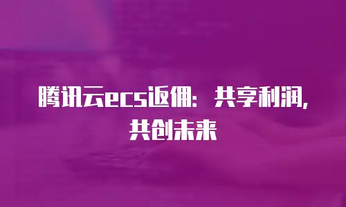腾讯云ecs返佣：共享利润，共创未来
