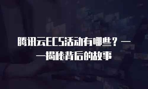 腾讯云ECS活动有哪些？&mdash;&mdash;揭秘背后的故事