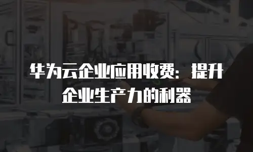 华为云企业应用收费：提升企业生产力的利器