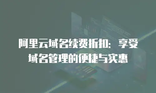 阿里云域名续费折扣：享受域名管理的便捷与实惠