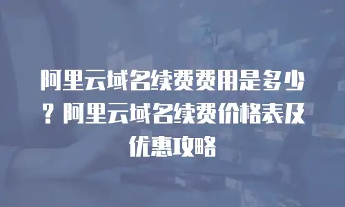 阿里云域名续费费用是多少？阿里云域名续费价格表及优惠攻略