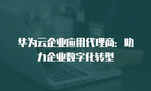 华为云企业应用代理商：助力企业数字化转型