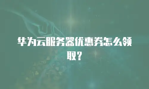 华为云服务器优惠券怎么领取？