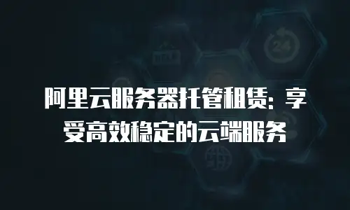 阿里云服务器托管租赁: 享受高效稳定的云端服务