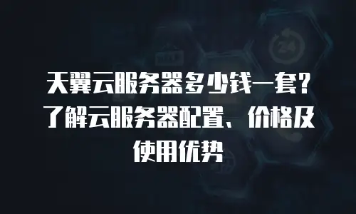 天翼云服务器多少钱一套？了解云服务器配置、价格及使用优势
