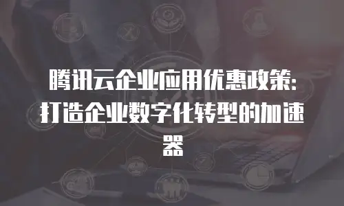 腾讯云企业应用优惠政策：打造企业数字化转型的加速器