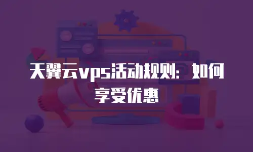 天翼云vps活动规则：如何享受优惠