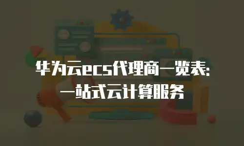 华为云ecs代理商一览表: 一站式云计算服务