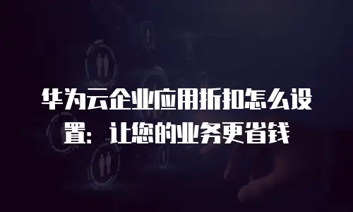 华为云企业应用折扣怎么设置：让您的业务更省钱