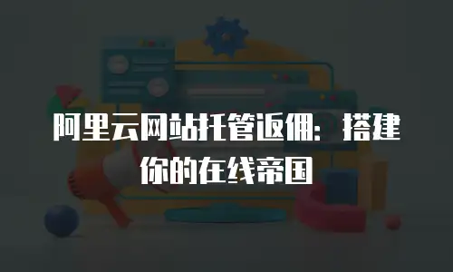 阿里云网站托管返佣：搭建你的在线帝国