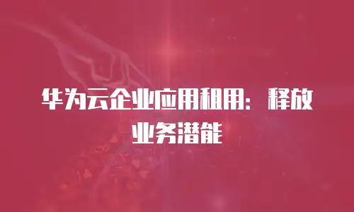 华为云企业应用租用：释放业务潜能