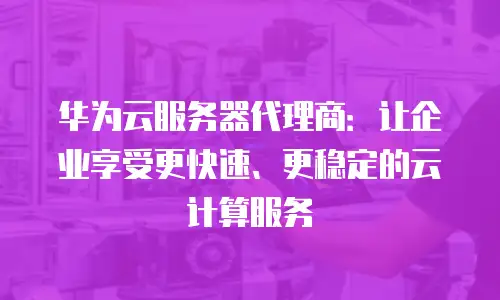 华为云服务器代理商：让企业享受更快速、更稳定的云计算服务