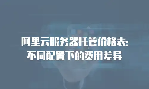 阿里云服务器托管价格表: 不同配置下的费用差异