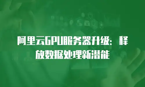 阿里云GPU服务器升级：释放数据处理新潜能
