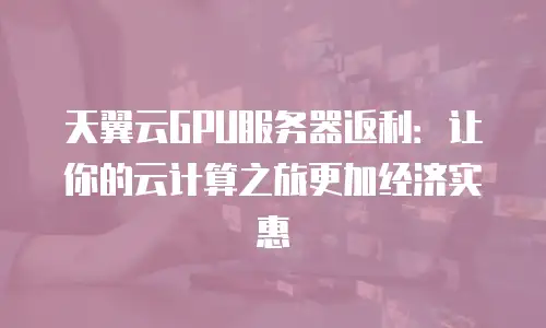 天翼云GPU服务器返利：让你的云计算之旅更加经济实惠