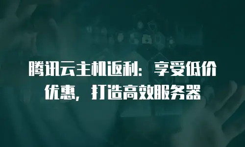 腾讯云主机返利：享受低价优惠，打造高效服务器
