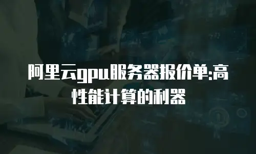 阿里云gpu服务器报价单:高性能计算的利器