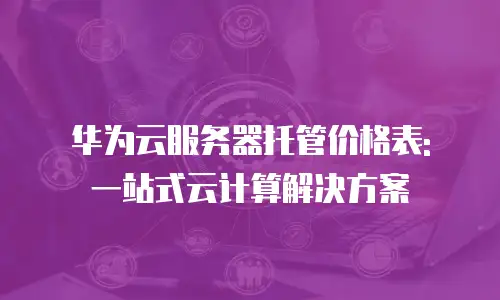 华为云服务器托管价格表: 一站式云计算解决方案