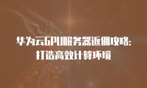 华为云GPU服务器返佣攻略：打造高效计算环境