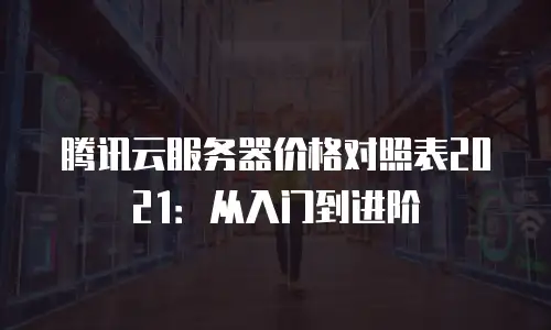 腾讯云服务器价格对照表2021：从入门到进阶