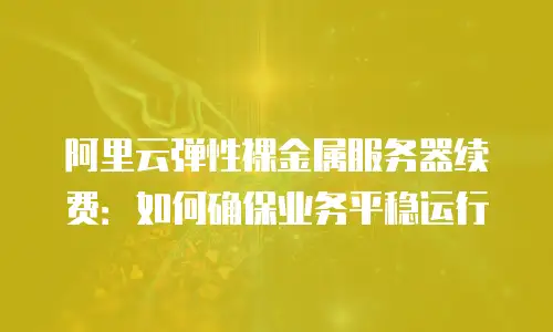 阿里云弹性裸金属服务器续费：如何确保业务平稳运行