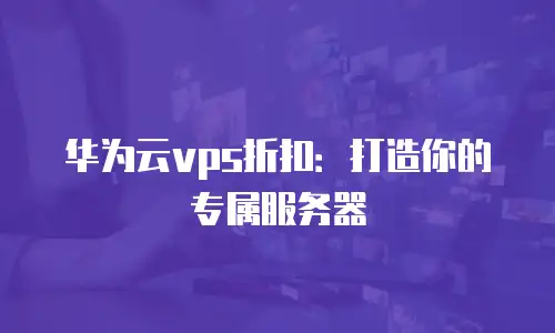 华为云vps折扣：打造你的专属服务器
