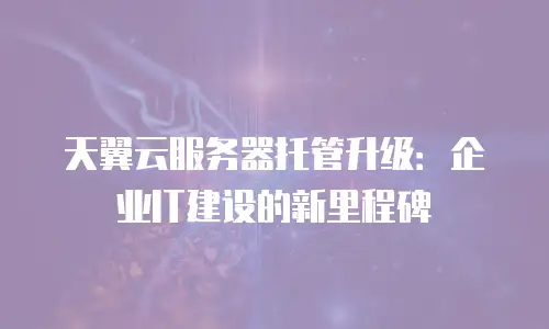 天翼云服务器托管升级：企业IT建设的新里程碑