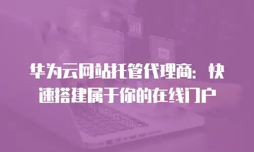 华为云网站托管代理商：快速搭建属于你的在线门户