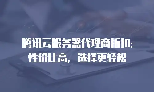 腾讯云服务器代理商折扣：性价比高，选择更轻松