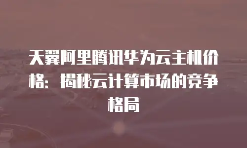 天翼阿里腾讯华为云主机价格：揭秘云计算市场的竞争格局