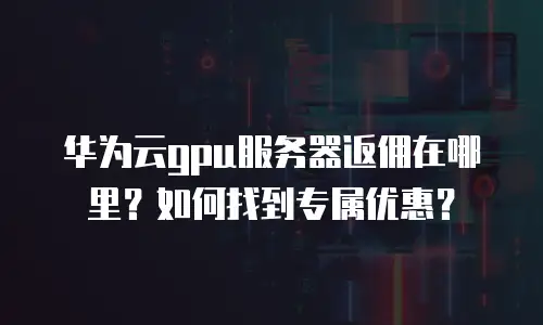 华为云gpu服务器返佣在哪里？如何找到专属优惠？