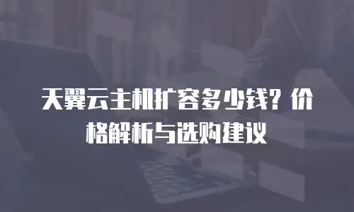 天翼云主机扩容多少钱？价格解析与选购建议