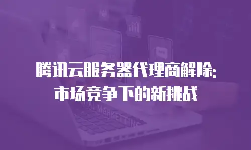 腾讯云服务器代理商解除: 市场竞争下的新挑战