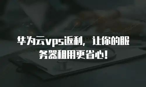 华为云vps返利，让你的服务器租用更省心！