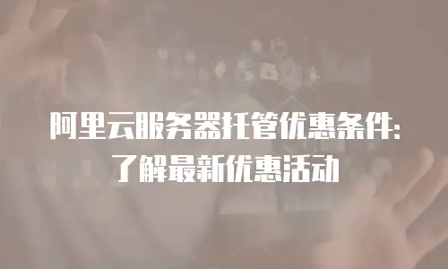 阿里云服务器托管优惠条件：了解最新优惠活动