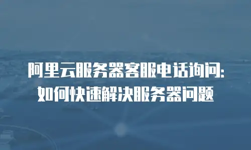 阿里云服务器客服电话询问：如何快速解决服务器问题