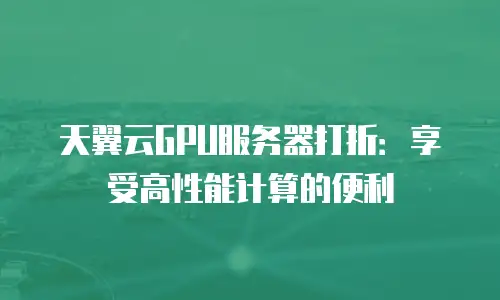 天翼云GPU服务器打折：享受高性能计算的便利