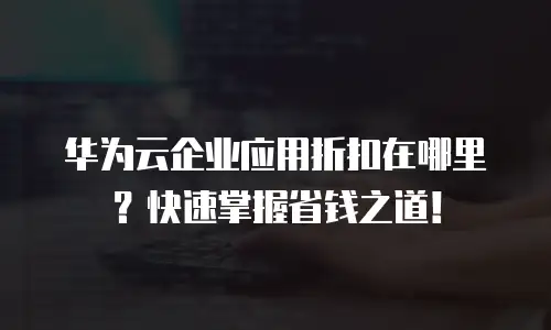 华为云企业应用折扣在哪里？快速掌握省钱之道！